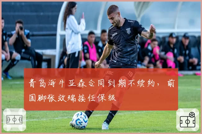 青岛海牛亚森合同到期不续约，前国脚张效瑞接任保级