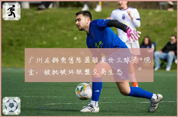 广州龙狮兜售陈盈骏要价三球员+现金，被批破坏联盟交易生态