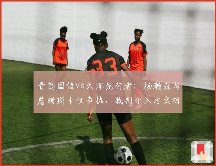 青岛国信vs天津先行者：杨瀚森与詹姆斯卡位争执，裁判介入方式对比NBA标准遭批