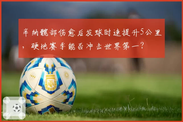 辛纳髋部伤愈后发球时速提升5公里，硬地赛季能否冲击世界第一？