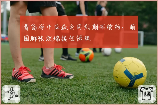 青岛海牛亚森合同到期不续约，前国脚张效瑞接任保级