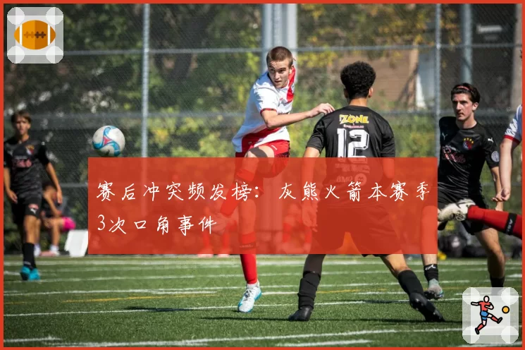 赛后冲突频发榜：灰熊火箭本赛季3次口角事件