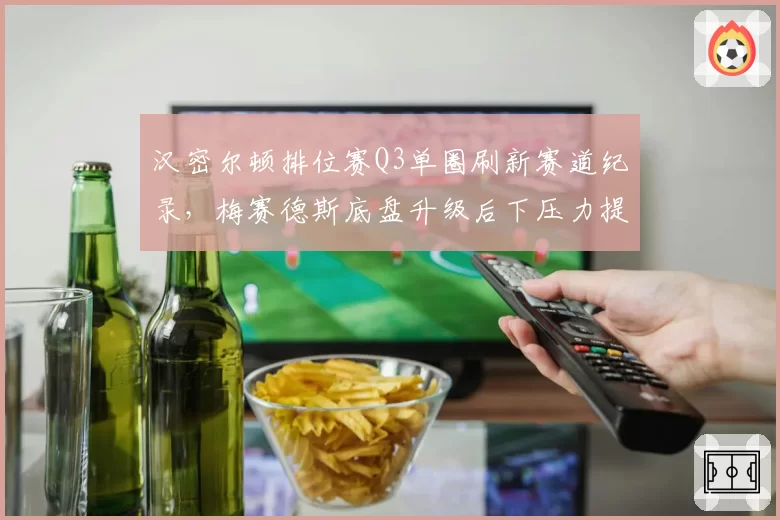汉密尔顿排位赛Q3单圈刷新赛道纪录，梅赛德斯底盘升级后下压力提升明显