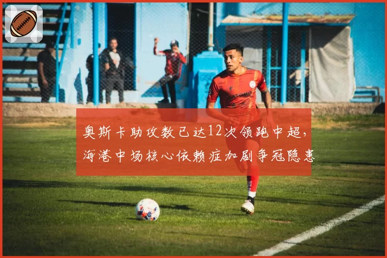 奥斯卡助攻数已达12次领跑中超，海港中场核心依赖症加剧争冠隐患被无视