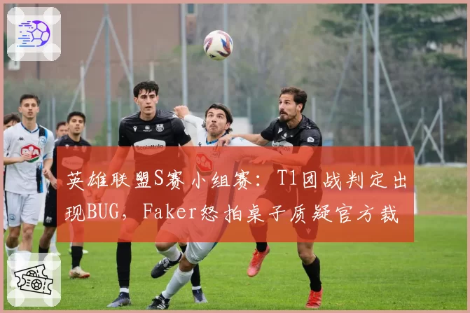 英雄联盟S赛小组赛：T1团战判定出现BUG，Faker怒拍桌子质疑官方裁判？