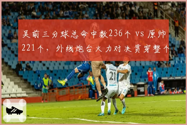 吴前三分球总命中数236个 vs 原帅221个，外线炮台火力对决贯穿整个赛季