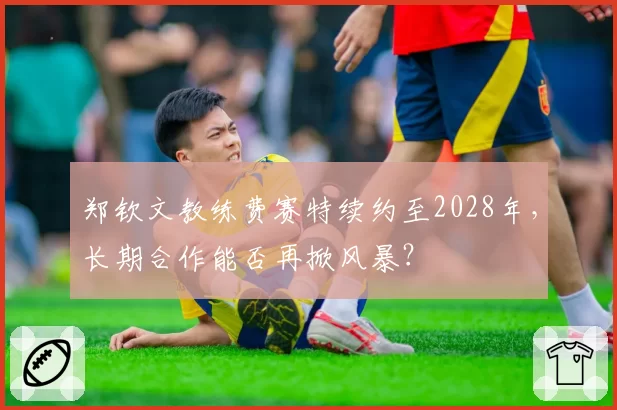郑钦文教练费赛特续约至2028年，长期合作能否再掀风暴？