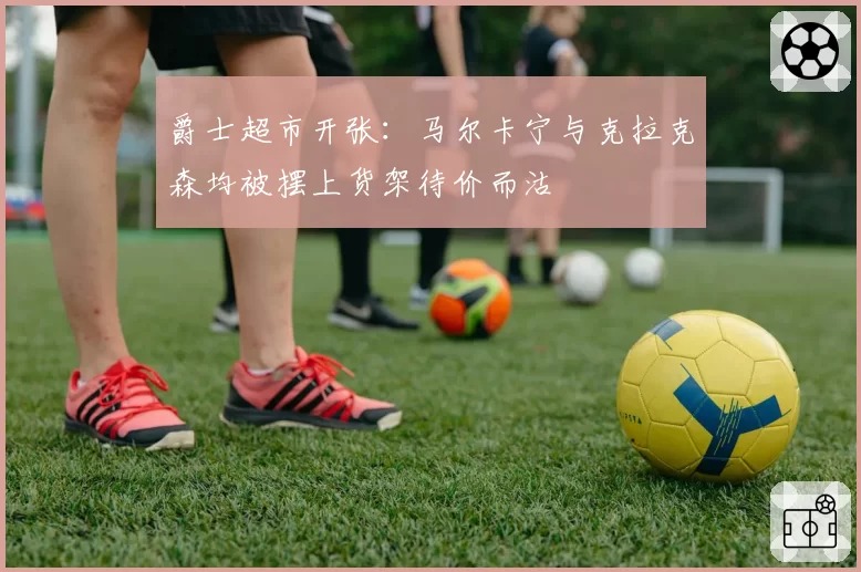 爵士超市开张：马尔卡宁与克拉克森均被摆上货架待价而沽