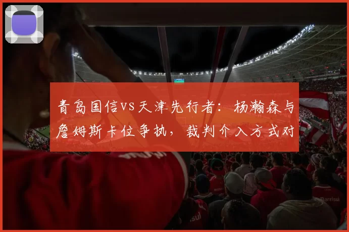 青岛国信vs天津先行者：杨瀚森与詹姆斯卡位争执，裁判介入方式对比NBA标准遭批