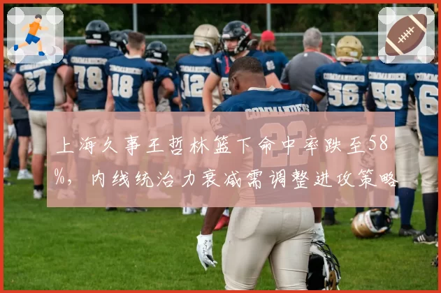 上海久事王哲林篮下命中率跌至58%,内线统治力衰减需调整进攻策略