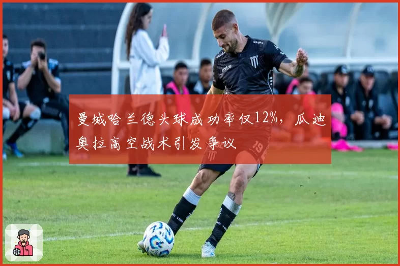 曼城哈兰德头球成功率仅12%，瓜迪奥拉高空战术引发争议