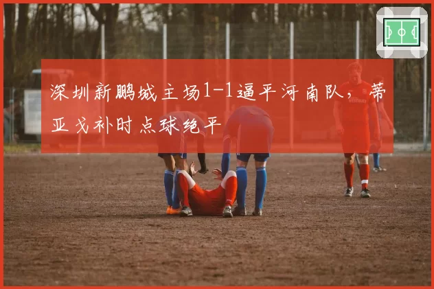 深圳新鹏城主场1-1逼平河南队，蒂亚戈补时点球绝平