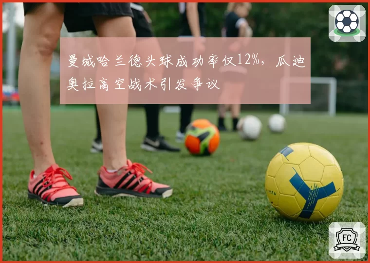 曼城哈兰德头球成功率仅12%，瓜迪奥拉高空战术引发争议