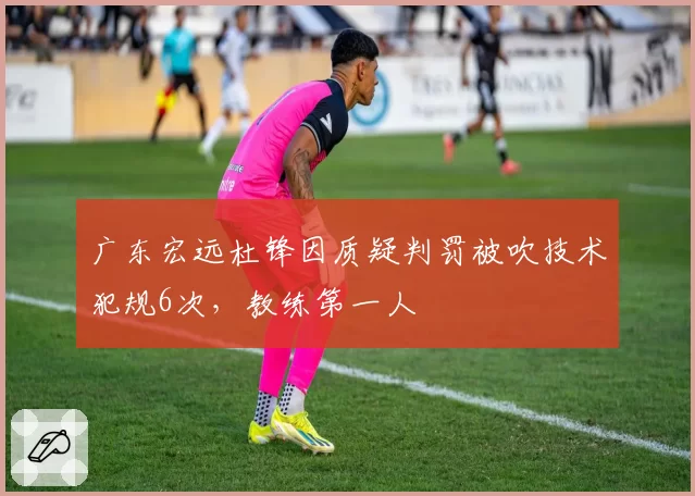 广东宏远杜锋因质疑判罚被吹技术犯规6次，教练第一人