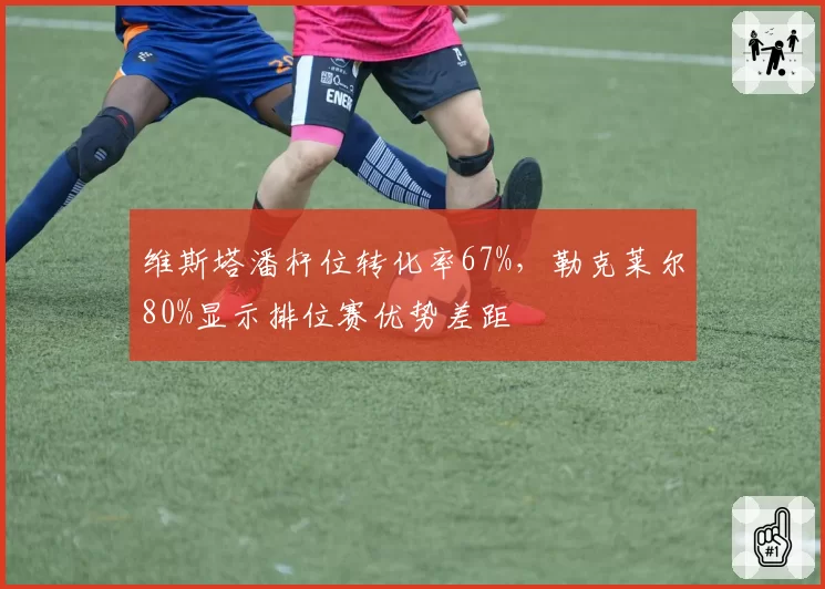 维斯塔潘杆位转化率67%，勒克莱尔80%显示排位赛优势差距