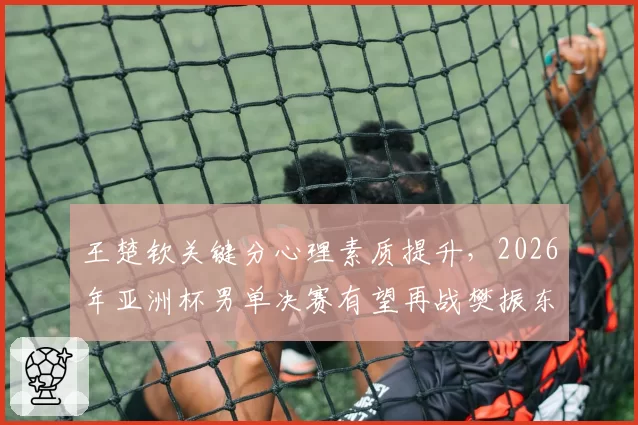 王楚钦关键分心理素质提升，2026年亚洲杯男单决赛有望再战樊振东