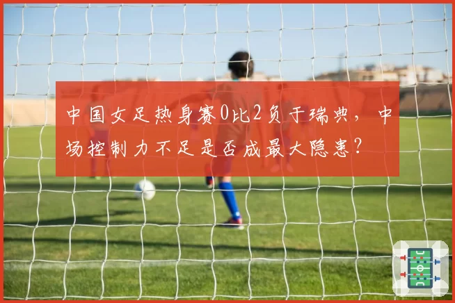 中国女足热身赛0比2负于瑞典，中场控制力不足是否成最大隐患？