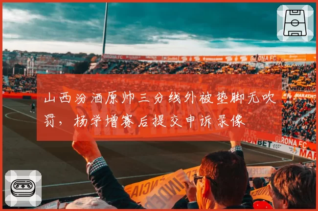 山西汾酒原帅三分线外被垫脚无吹罚，杨学增赛后提交申诉录像
