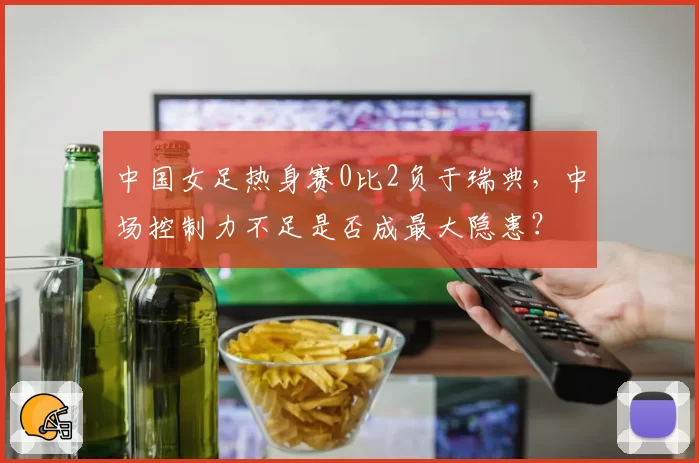 中国女足热身赛0比2负于瑞典，中场控制力不足是否成最大隐患？