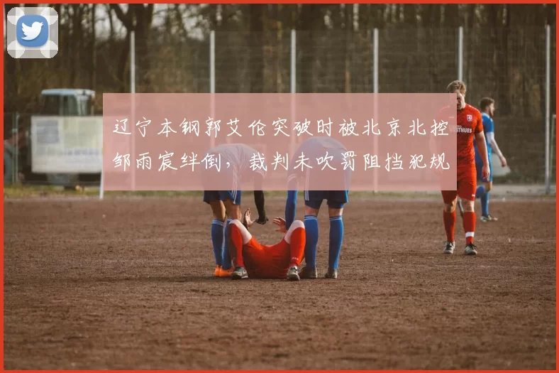 辽宁本钢郭艾伦突破时被北京北控邹雨宸绊倒,裁判未吹罚阻挡犯规