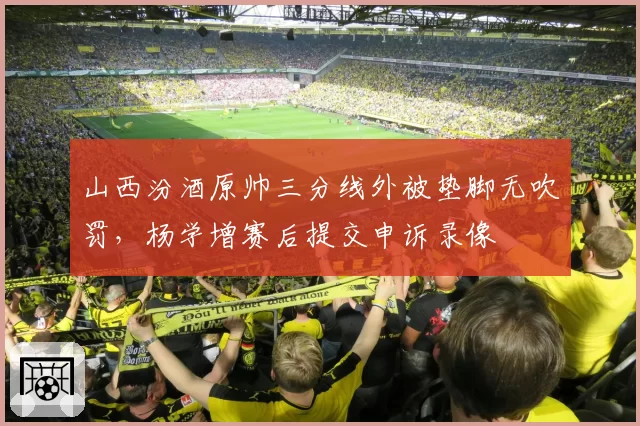 山西汾酒原帅三分线外被垫脚无吹罚，杨学增赛后提交申诉录像