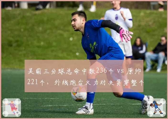 吴前三分球总命中数236个 vs 原帅221个，外线炮台火力对决贯穿整个赛季