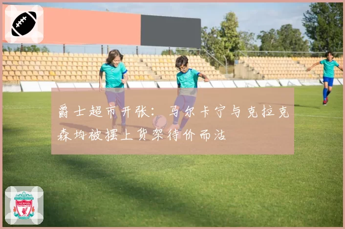 爵士超市开张：马尔卡宁与克拉克森均被摆上货架待价而沽