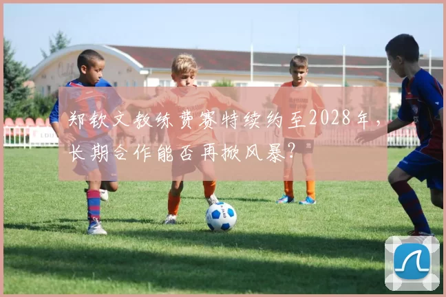 郑钦文教练费赛特续约至2028年，长期合作能否再掀风暴？
