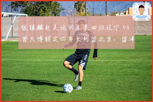 张镇麟赴美试训未果回归辽宁 vs 曾凡博锁定四年长约留北京，留洋派与本土派前景对比