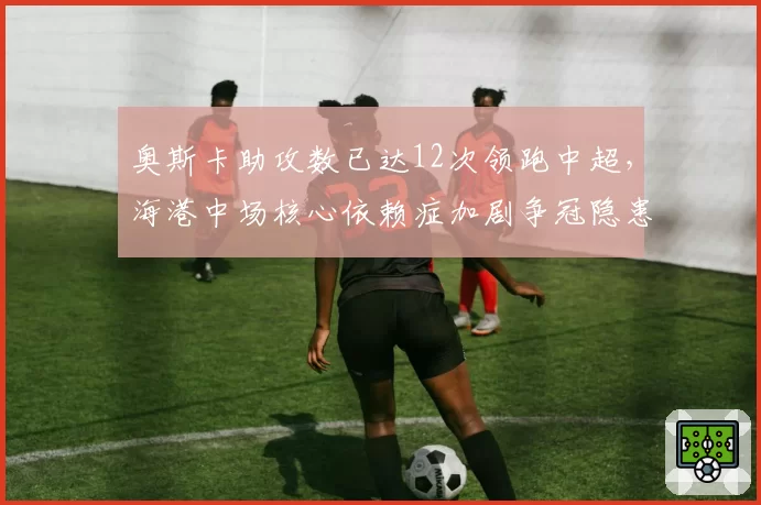 奥斯卡助攻数已达12次领跑中超，海港中场核心依赖症加剧争冠隐患被无视