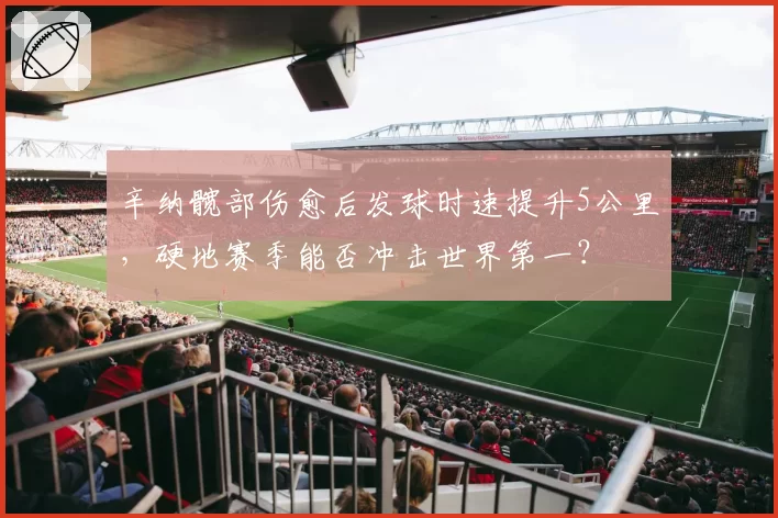 辛纳髋部伤愈后发球时速提升5公里，硬地赛季能否冲击世界第一？